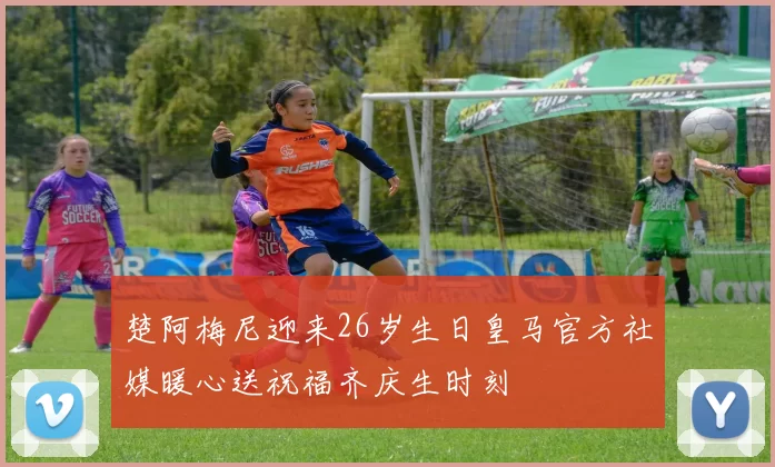 楚阿梅尼迎来26岁生日皇马官方社媒暖心送祝福齐庆生时刻